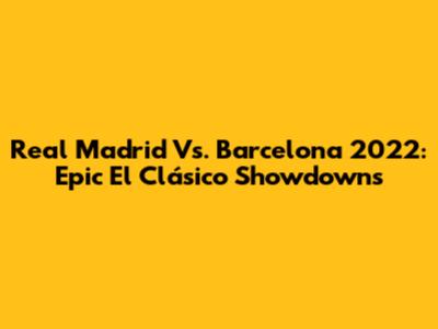 Real Madrid Vs. Barcelona 2022: Epic El Clásico Showdowns