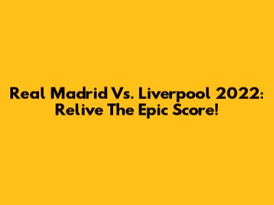 Real Madrid Vs. Liverpool 2022: Relive The Epic Score!