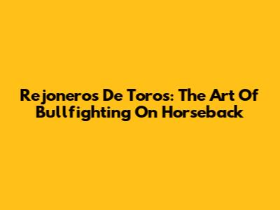Rejoneros De Toros: The Art Of Bullfighting On Horseback