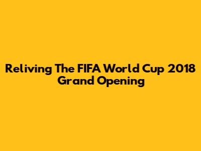 Reliving The FIFA World Cup 2018 Grand Opening