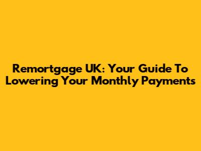 Remortgage UK: Your Guide To Lowering Your Monthly Payments