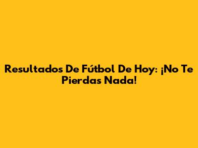 Resultados De Fútbol De Hoy: ¡No Te Pierdas Nada!