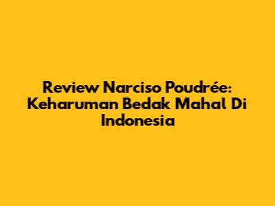 Review Narciso Poudrée: Keharuman Bedak Mahal Di Indonesia