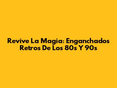 Revive La Magia: Enganchados Retros De Los 80s Y 90s