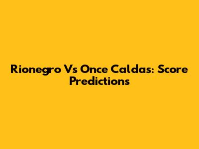 Rionegro Vs Once Caldas: Score Predictions