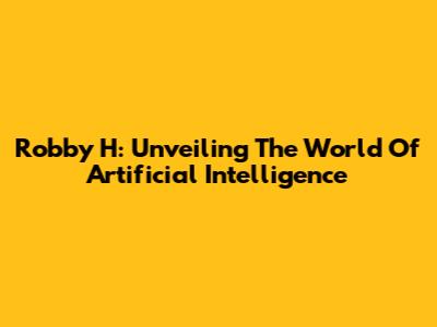Robby H: Unveiling The World Of Artificial Intelligence