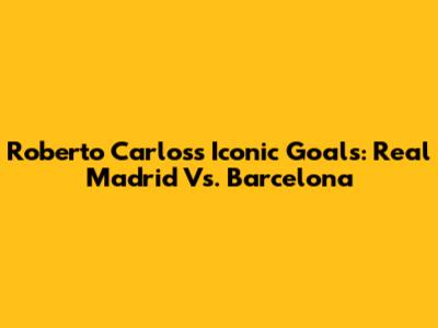 Roberto Carlos's Iconic Goals: Real Madrid Vs. Barcelona