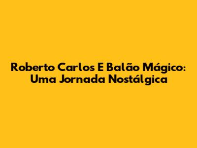 Roberto Carlos E Balão Mágico: Uma Jornada Nostálgica