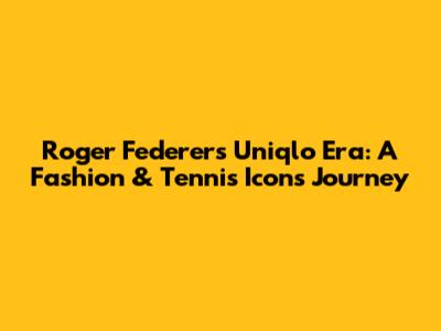 Roger Federer's Uniqlo Era: A Fashion & Tennis Icon's Journey
