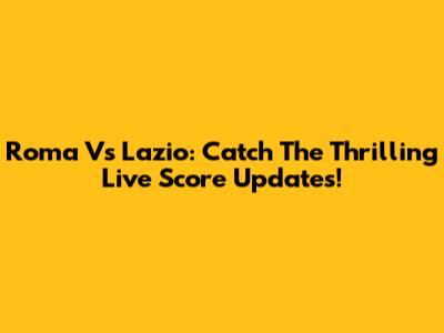 Roma Vs Lazio: Catch The Thrilling Live Score Updates!