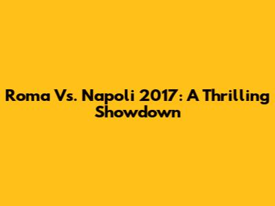Roma Vs. Napoli 2017: A Thrilling Showdown