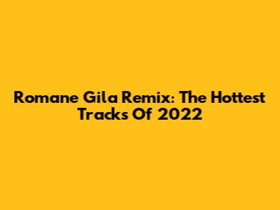 Romane Gila Remix: The Hottest Tracks Of 2022