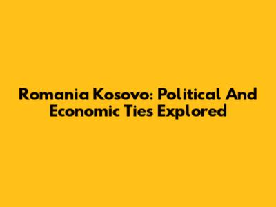 Romania Kosovo: Political And Economic Ties Explored