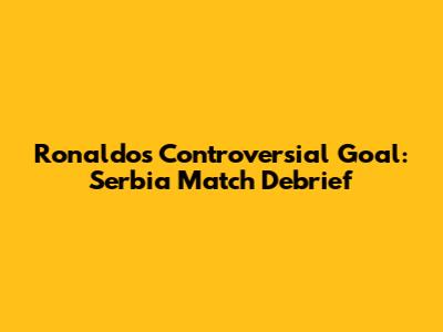 Ronaldo's Controversial Goal: Serbia Match Debrief
