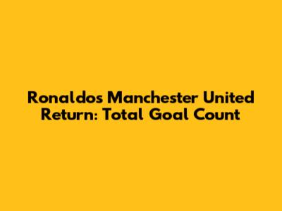 Ronaldo's Manchester United Return: Total Goal Count