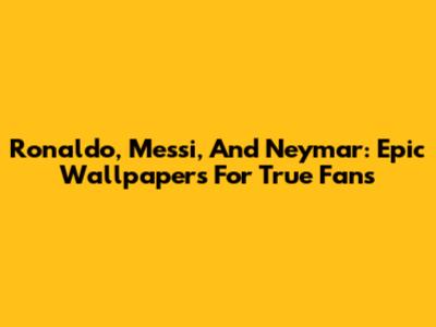 Ronaldo, Messi, And Neymar: Epic Wallpapers For True Fans