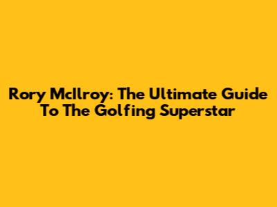 Rory McIlroy: The Ultimate Guide To The Golfing Superstar