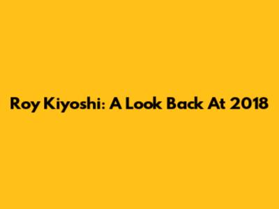 Roy Kiyoshi: A Look Back At 2018
