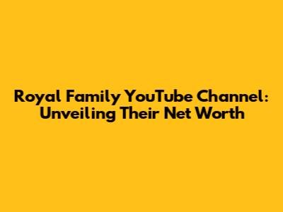 Royal Family YouTube Channel: Unveiling Their Net Worth