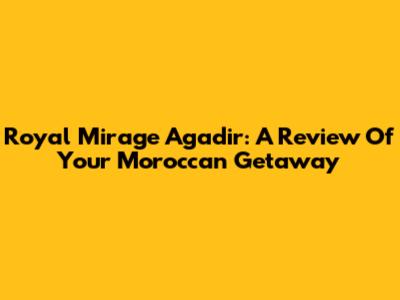 Royal Mirage Agadir: A Review Of Your Moroccan Getaway