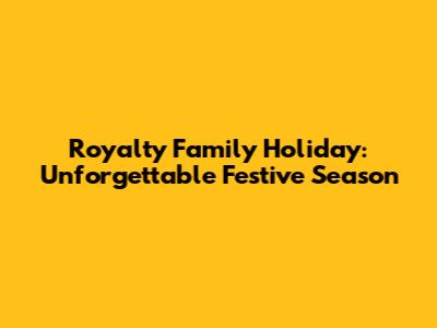 Royalty Family Holiday: Unforgettable Festive Season