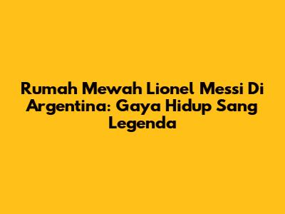 Rumah Mewah Lionel Messi Di Argentina: Gaya Hidup Sang Legenda