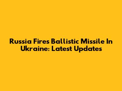 Russia Fires Ballistic Missile In Ukraine: Latest Updates