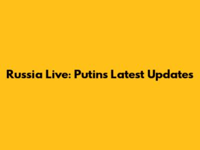 Russia Live: Putin's Latest Updates