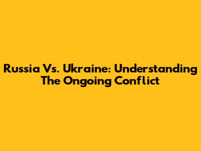 Russia Vs. Ukraine: Understanding The Ongoing Conflict