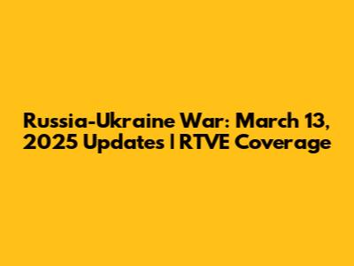 Russia-Ukraine War: March 13, 2025 Updates | RTVE Coverage