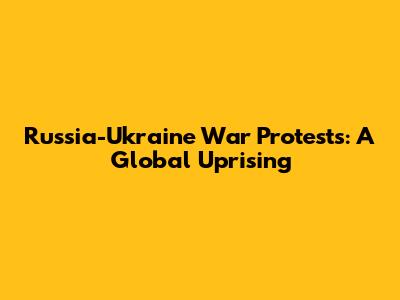 Russia-Ukraine War Protests: A Global Uprising