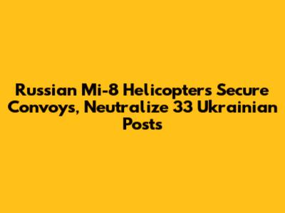 Russian Mi-8 Helicopters Secure Convoys, Neutralize 33 Ukrainian Posts