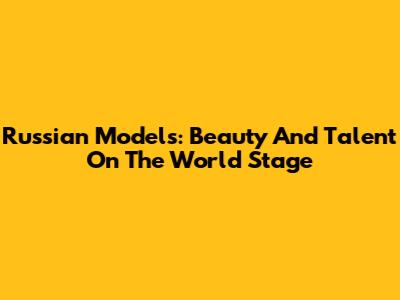 Russian Models: Beauty And Talent On The World Stage