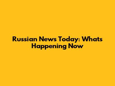 Russian News Today: What's Happening Now