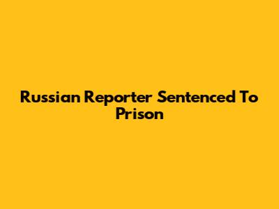 Russian Reporter Sentenced To Prison