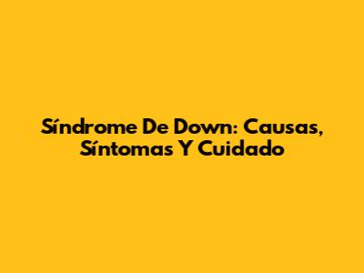 Síndrome De Down: Causas, Síntomas Y Cuidado
