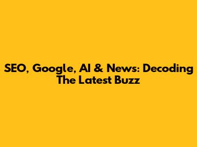 SEO, Google, AI & News: Decoding The Latest Buzz