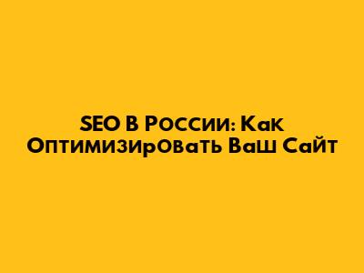 SEO В России: Как Оптимизировать Ваш Сайт