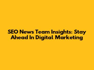 SEO News Team Insights: Stay Ahead In Digital Marketing