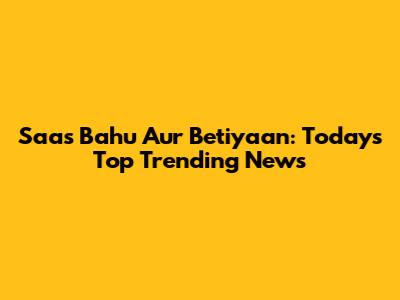 Saas Bahu Aur Betiyaan: Today's Top Trending News