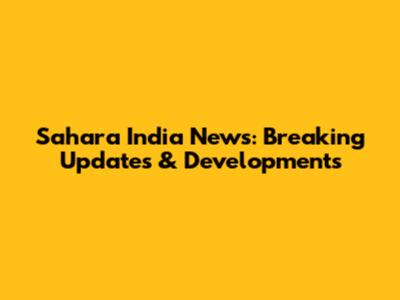 Sahara India News: Breaking Updates & Developments