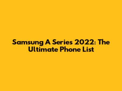 Samsung A Series 2022: The Ultimate Phone List