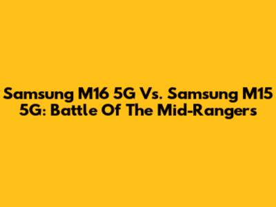 Samsung M16 5G Vs. Samsung M15 5G: Battle Of The Mid-Rangers