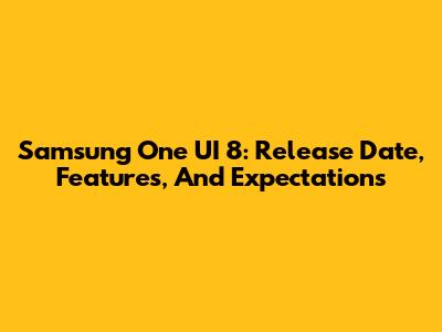 Samsung One UI 8: Release Date, Features, And Expectations