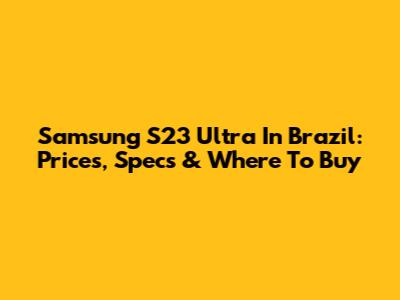 Samsung S23 Ultra In Brazil: Prices, Specs & Where To Buy
