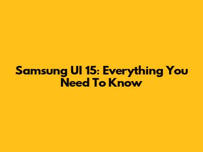 Samsung UI 15: Everything You Need To Know