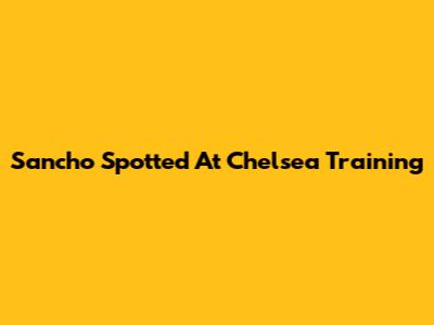 Sancho Spotted At Chelsea Training