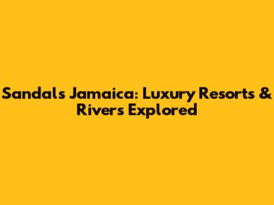 Sandals Jamaica: Luxury Resorts & Rivers Explored
