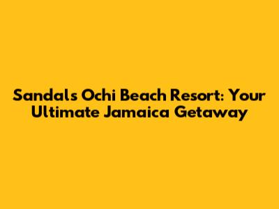Sandals Ochi Beach Resort: Your Ultimate Jamaica Getaway