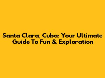 Santa Clara, Cuba: Your Ultimate Guide To Fun & Exploration